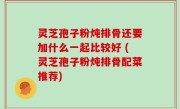 灵芝孢子粉炖排骨还要加什么一起比较好 (灵芝孢子粉炖排骨配菜推荐)