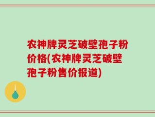 农神牌灵芝破壁孢子粉价格(农神牌灵芝破壁孢子粉售价报道)