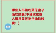哪些人不能吃灵芝孢子油软胶囊(不建议这些人服用灵芝孢子油软胶囊！)