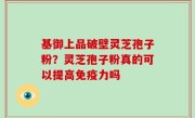基御上品破壁灵芝孢子粉？灵芝孢子粉真的可以提高免疫力吗