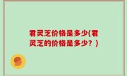 君灵芝价格是多少(君灵芝的价格是多少？)