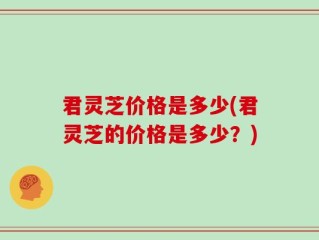 君灵芝价格是多少(君灵芝的价格是多少？)