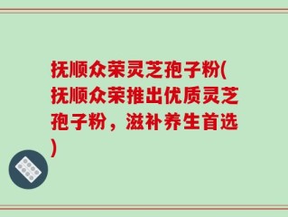 抚顺众荣灵芝孢子粉(抚顺众荣推出优质灵芝孢子粉，滋补养生首选)