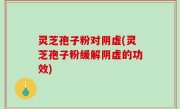 灵芝孢子粉对阴虚(灵芝孢子粉缓解阴虚的功效)