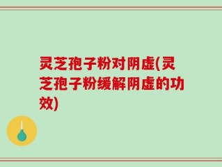 灵芝孢子粉对阴虚(灵芝孢子粉缓解阴虚的功效)
