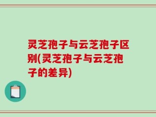 灵芝孢子与云芝孢子区别(灵芝孢子与云芝孢子的差异)
