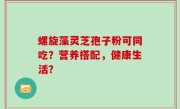 螺旋藻灵芝孢子粉可同吃？营养搭配，健康生活？