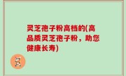 灵芝孢子粉高档的(高品质灵芝孢子粉，助您健康长寿)