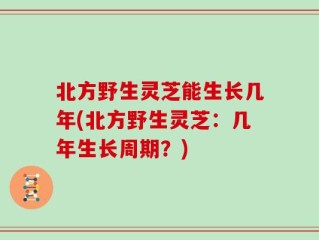 北方野生灵芝能生长几年(北方野生灵芝：几年生长周期？)