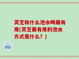 灵芝和什么泡水喝最有用(灵芝最有用的泡水方式是什么？)