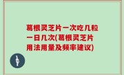 葛根灵芝片一次吃几粒一日几次(葛根灵芝片用法用量及频率建议)