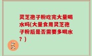 灵芝孢子粉吃完大量喝水吗(大量食用灵芝孢子粉后是否需要多喝水？)