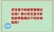 灵芝孢子粉新零售模式价格？探讨灵芝孢子粉在新零售模式下的价格趋势？
