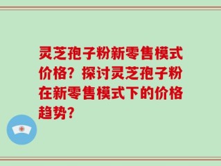 灵芝孢子粉新零售模式价格？探讨灵芝孢子粉在新零售模式下的价格趋势？