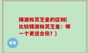 臻源和灵芝皇的区别(比较臻源和灵芝皇：哪一个更适合你？)