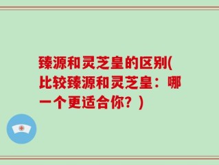 臻源和灵芝皇的区别(比较臻源和灵芝皇：哪一个更适合你？)
