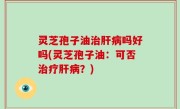 灵芝孢子油治肝病吗好吗(灵芝孢子油：可否治疗肝病？)