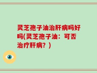 灵芝孢子油治肝病吗好吗(灵芝孢子油：可否治疗肝病？)