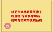 林芝市米林县灵芝孢子粉直播 探索高原珍品的神奇功效与优质品质