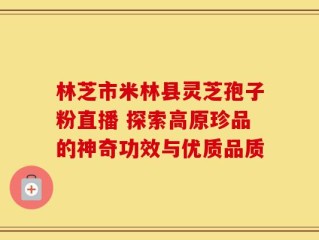 林芝市米林县灵芝孢子粉直播 探索高原珍品的神奇功效与优质品质