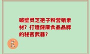 破壁灵芝孢子粉营销素材？打造健康食品品牌的秘密武器？
