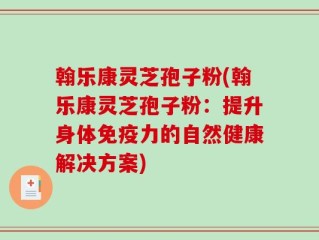 翰乐康灵芝孢子粉(翰乐康灵芝孢子粉：提升身体免疫力的自然健康解决方案)