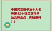 中国灵芝孢子油十大名牌排名(十强灵芝孢子油品牌盘点，你知道吗？)