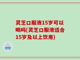 灵芝口服液15岁可以喝吗(灵芝口服液适合15岁及以上饮用)