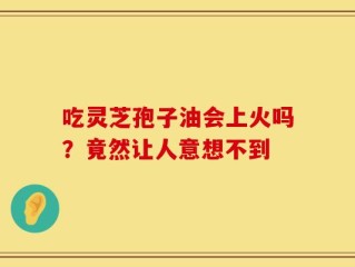 吃灵芝孢子油会上火吗？竟然让人意想不到