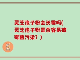 灵芝孢子粉会长霉吗(灵芝孢子粉是否容易被霉菌污染？)