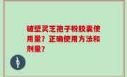 破壁灵芝孢子粉胶囊使用量？正确使用方法和剂量？