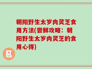 朝阳野生太岁肉灵芝食用方法(尝鲜攻略：朝阳野生太岁肉灵芝的食用心得)