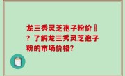 龙三秀灵芝孢子粉价挌？了解龙三秀灵芝孢子粉的市场价格？