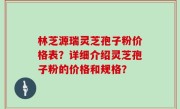 林芝源瑞灵芝孢子粉价格表？详细介绍灵芝孢子粉的价格和规格？