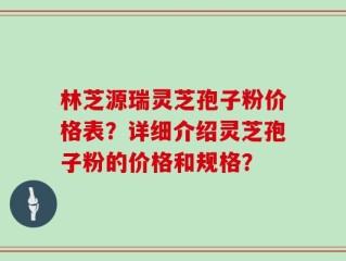 林芝源瑞灵芝孢子粉价格表？详细介绍灵芝孢子粉的价格和规格？