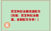 灵芝枸杞冰糖泡酒配方(热推：灵芝枸杞冰糖酒，自制配方分享！)