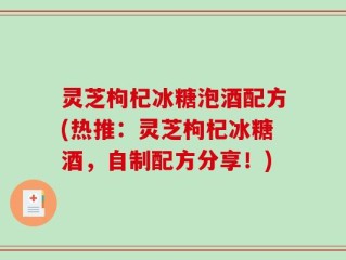 灵芝枸杞冰糖泡酒配方(热推：灵芝枸杞冰糖酒，自制配方分享！)