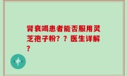 肾衰竭患者能否服用灵芝孢子粉？？医生详解？