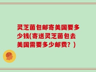 灵芝菌包邮寄美国要多少钱(寄送灵芝菌包去美国需要多少邮费？)