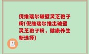 倪维瑞尔破壁灵芝孢子粉(倪维瑞尔推出破壁灵芝孢子粉，健康养生新选择)