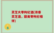 灵芝大枣枸杞酒(浓香灵芝酒，甜美枣枸杞相伴)