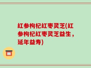 红参枸杞红枣灵芝(红参枸杞红枣灵芝益生，延年益寿)