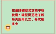 花巢牌破壁灵芝孢子粉胶囊？破壁灵芝孢子粉每天服用几次，每次服多少
