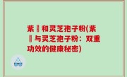 紫葾和灵芝孢子粉(紫葾与灵芝孢子粉：双重功效的健康秘密)