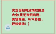 灵芝当归鸡汤功效做法大全(灵芝当归鸡汤：美容养颜、补气养血，轻松做法！)