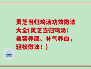 灵芝当归鸡汤功效做法大全(灵芝当归鸡汤：美容养颜、补气养血，轻松做法！)
