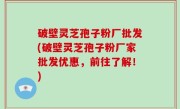 破壁灵芝孢子粉厂批发(破壁灵芝孢子粉厂家批发优惠，前往了解！)