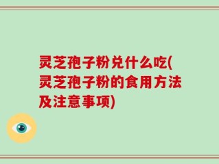 灵芝孢子粉兑什么吃(灵芝孢子粉的食用方法及注意事项)