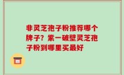 非灵芝孢子粉推荐哪个牌子？紫一破壁灵芝孢子粉到哪里买最好
