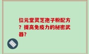 位元堂灵芝孢子粉配方？提高免疫力的秘密武器？